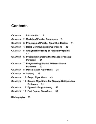 Contents
CHAPTER 1 Introduction 1
CHAPTER 2 Models of Parallel Computers 3
CHAPTER 3 Principles of Parallel Algorithm Design 11
CHAPTER 4 Basic Communication Operations 13
CHAPTER 5 Analytical Modeling of Parallel Programs
17
CHAPTER 6 Programming Using the Message-Passing
Paradigm 21
CHAPTER 7 Programming Shared Address Space
Platforms 23
CHAPTER 8 Dense Matrix Algorithms 25
CHAPTER 9 Sorting 33
CHAPTER 10 Graph Algorithms 43
CHAPTER 11 Search Algorithms for Discrete Optimization
Problems 51
CHAPTER 12 Dynamic Programming 53
CHAPTER 13 Fast Fourier Transform 59
Bibliography 63
i
 