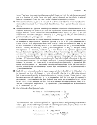 Chapter 4 15
3twmp1/3 and twmp time, respectively) than on a regular 3-D mesh (on which they take the same amount of
time as on the sparse 3-D mesh). On the other hand, a sparse 3-D mesh is less cost-effective for all-to-all
broadcast (approximately 2twmp time) than a regular 3-D mesh (approximately twmp time).
14 In this communication model, one-to-all broadcast, all-to-all broadcast, and one-to-all personalized commu-
nication take approximately 3ts p1/3 time on both the architectures. Thus, a sparse 3-D mesh is more cost-
effective.
15 In all-to-all broadcast on a hypercube, the message size doubles in each iteration. In k-to-all broadcast, in the
worst case, the message size doubles in each of the ﬁrst log k iterations, and then remains mk in the remaining
log(p/k) iterations. The total communication time of the ﬁrst k iterations is ts log k + twm(k − 1). The total
communication time of the last log(p/k) iterations is (ts + twmk) log(p/k). Thus, the entire operation is
performed in ts log p + twm(k log(p/k) + k − 1) time.
21 As the base case of induction, it is easy to see that the statement is true for a 2-processor hypercube. Let all
the p data paths be congestion-free in a p-processor hypercube for all q < p. In a 2p-processor hypercube, if
q-shifts for all q < p are congestion-free, then q-shifts for all q < 2p are also congestion-free (Hint (1)). So
the proof is complete if we show that q-shifts for all q < p are congestion-free in a 2p-processor hypercube.
Consider a circular q-shift for any q < p on a 2p-processor hypercube. All the p − q data paths leading
from a processor i to a processor j such that i < j < p are the same as in a p-processor hypercube, and
hence, by the induction hypothesis, do not conﬂict with each other. The remaining q data paths leading from
a processor i to a processor j on the p-processor hypercube, such that j < i < p, lead to processor j + p on
a 2p-processor hypercube. Processor j + p is connected to processor j by a single link in the highest (that
is, (log p + 1)th
) dimension of the 2p-processor hypercube. Thus, following the E-cube routing, the data path
from processor i to processor j + p in a circular q-shift on the 2p-processor hypercube is the data path from
processor i to processor j in a circular q-shift on a p-processor hypercube appended by a single link. The
original path from processor i to j is congestion free (induction hypothesis) and the last link is not shared by
any other message because it is unique for each message. Thus, q-shifts for all q < p are congestion-free in a
2p-processor hypercube.
22 In a 1-shift on a 2-processor hypercube, the highest integer j such that 1 is divisible by 2j is 0. Since log 2 = 1,
the statement is true for p = 2 (because q = 1 is the only possible value of q for p = 2). Let the statement
hold for a p-processor hypercube. As shown in the solution to Problem 4.22 (page 193), the length of a path
between processors i and j, such that j < i < p, increases by a single link if the same shift operation is
performed on a 2p-processor hypercube. Thus, the length of the longest path increases from log p − γ (q) to
log p − γ (q) + 1 (which is equal to log(2p) + γ (q)) as the number of processors is increased from p to 2p.
Note that a circular q shift is equivalent to a (2p − q)-shift on a 2p-processor hypercube. So the result holds
for all q such that 0 < q < 2p.
24 Cost of Network ∝ Total Number of Links:
No. of links in 2-D mesh with wraparound = 2p
No. of links in a hypercube =
p log p
2
s =
log p
4
The communication times for various operations on a hypercube with cut-through routing can be found in
Table 4.1 (page 187). For a 2-D wraparound mesh with CT routing and each link (log p/4)-channel wide, the
communication times for various operations are as follows:
Tone to all broadcast = ts log p + 4twm
Tall to all broadcast = 2ts(
√
p − 1) +
4twm(p − 1)
log p
 