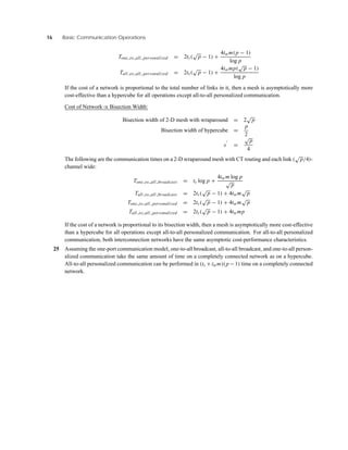16 Basic Communication Operations
Tone to all personalized = 2ts(
√
p − 1) +
4twm(p − 1)
log p
Tall to all personalized = 2ts(
√
p − 1) +
4twmp(
√
p − 1)
log p
If the cost of a network is proportional to the total number of links in it, then a mesh is asymptotically more
cost-effective than a hypercube for all operations except all-to-all personalized communication.
Cost of Network ∝ Bisection Width:
Bisection width of 2-D mesh with wraparound = 2
√
p
Bisection width of hypercube =
p
2
s =
√
p
4
The following are the communication times on a 2-D wraparound mesh with CT routing and each link (
√
p/4)-
channel wide:
Tone to all broadcast = ts log p +
4twm log p
√
p
Tall to all broadcast = 2ts(
√
p − 1) + 4twm
√
p
Tone to all personalized = 2ts(
√
p − 1) + 4twm
√
p
Tall to all personalized = 2ts(
√
p − 1) + 4twmp
If the cost of a network is proportional to its bisection width, then a mesh is asymptotically more cost-effective
than a hypercube for all operations except all-to-all personalized communication. For all-to-all personalized
communication, both interconnection networks have the same asymptotic cost-performance characteristics.
25 Assuming the one-port communication model, one-to-all broadcast, all-to-all broadcast, and one-to-all person-
alized communication take the same amount of time on a completely connected network as on a hypercube.
All-to-all personalized communication can be performed in (ts +twm)(p −1) time on a completely connected
network.
 