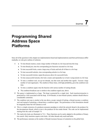 CHAPTER 7
Programming Shared
Address Space
Platforms
Since all of the questions in this chapter are implementation based and implementations (and their performance) differ
markedly, we only give outlines of solutions.
1 • To time thread creation, create a large number of threads in a for loop and time this loop.
• To time thread join, time the corresponding join functions executed in a for loop.
• To time successful locks, create a large array of locks and lock all of these in a for loop.
• To time successful unlocks, time corresponding unlocks in a for loop.
• To time successful trylock, repeat the process above for successful locks.
• To time unsuccessful trylocks, ﬁrst lock a mutex and repeatedly try to lock it using trylock in a for loop.
• To time a condition wait, set up two threads, one that waits and another that signals. Execute a large
number of wait-signal pairs. The smallest of these times, with high probability, gives the condition-wait
time.
• To time a condition signal, time the function with various number of waiting threads.
• The condition broadcast case is similar to the condition signal case, above.
2 The queue is implemented as a heap. The heap is protected by a single lock. Each insertion/extraction is
protected by a lock associated with the heap. At 64 threads, in most thread systems, students should observe
considerable contention.
3 The condition wait case is similar to the one above, except, instead of locking, a thread executes a condition
wait and instead of unlocking, a thread does a condition signal. The performance of this formulation should
be marginally better but will saturate as well.
4 This is a simple extension of a producer-consumer paradigm in which the network thread is the producer for
the decompressor thread, which in turn is the producer for the render thread. The code can be implemented
starting from the code in Example 7.6.
7 The read-write locks are illustrated in 7.8.1. These functions can be easily adapted to the problem of binary
tree search. Only insertions require write locks. All other threads only need read locks.
8 The performance saturates as the number of threads increases because of contention on the global lock.
23
 