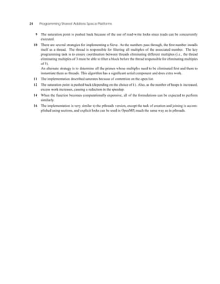 24 Programming Shared Address Space Platforms
9 The saturation point is pushed back because of the use of read-write locks since reads can be concurrently
executed.
10 There are several strategies for implementing a Sieve. As the numbers pass through, the ﬁrst number installs
itself as a thread. The thread is responsible for ﬁltering all multiples of the associated number. The key
programming task is to ensure coordination between threads eliminating different multiples (i.e., the thread
eliminating multiples of 3 must be able to ﬁlter a block before the thread responsible for eliminating multiples
of 5).
An alternate strategy is to determine all the primes whose multiples need to be eliminated ﬁrst and them to
instantiate them as threads. This algorithm has a signiﬁcant serial component and does extra work.
11 The implementation described saturates because of contention on the open list.
12 The saturation point is pushed back (depending on the choice of k). Also, as the number of heaps is increased,
excess work increases, causing a reduction in the speedup.
14 When the function becomes computationally expensive, all of the formulations can be expected to perform
similarly.
16 The implementation is very similar to the pthreads version, except the task of creation and joining is accom-
plished using sections, and explicit locks can be used in OpenMP, much the same way as in pthreads.
 
