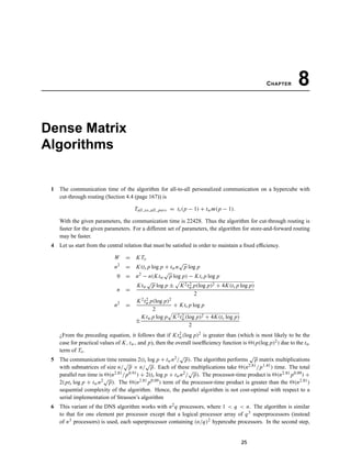 CHAPTER 8
Dense Matrix
Algorithms
1 The communication time of the algorithm for all-to-all personalized communication on a hypercube with
cut-through routing (Section 4.4 (page 167)) is
Tall to all pers = ts(p − 1) + twm(p − 1).
With the given parameters, the communication time is 22428. Thus the algorithm for cut-through routing is
faster for the given parameters. For a different set of parameters, the algorithm for store-and-forward routing
may be faster.
4 Let us start from the central relation that must be satisﬁed in order to maintain a ﬁxed efﬁciency.
W = K To
n2
= K(ts p log p + twn
√
p log p
0 = n2
− n(Ktw
√
p log p) − Kts p log p
n =
Ktw
√
p log p ± K2t2
w p(log p)2 + 4K(ts p log p)
2
n2
=
K2t2
w p(log p)2
2
+ Kts p log p
±
Ktw p log p K2t2
w(log p)2 + 4K(ts log p)
2
¿From the preceding equation, it follows that if Kt2
w(log p)2 is greater than (which is most likely to be the
case for practical values of K, tw, and p), then the overall isoefﬁciency function is (p(log p)2) due to the tw
term of To.
5 The communication time remains 2(ts log p + twn2/
√
p). The algorithm performs
√
p matrix multiplications
with submatrices of size n/
√
p × n/
√
p. Each of these multiplications take (n2.81/p1.41) time. The total
parallel run time is (n2.81/p0.91) + 2(ts log p + twn2/
√
p). The processor-time product is (n2.81 p0.09) +
2(pts log p + twn2√
p). The (n2.81 p0.09) term of the processor-time product is greater than the (n2.81)
sequential complexity of the algorithm. Hence, the parallel algorithm is not cost-optimal with respect to a
serial implementation of Strassen’s algorithm
6 This variant of the DNS algorithm works with n2q processors, where 1 < q < n. The algorithm is similar
to that for one element per processor except that a logical processor array of q3 superprocessors (instead
of n3 processors) is used, each superprocessor containing (n/q)2 hypercube processors. In the second step,
25
 