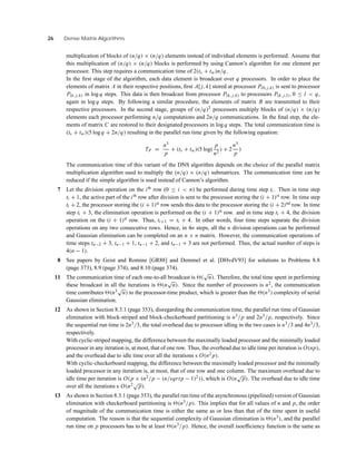 26 Dense Matrix Algorithms
multiplication of blocks of (n/q) × (n/q) elements instead of individual elements is performed. Assume that
this multiplication of (n/q) × (n/q) blocks is performed by using Cannon’s algorithm for one element per
processor. This step requires a communication time of 2(ts + tw)n/q.
In the ﬁrst stage of the algorithm, each data element is broadcast over q processors. In order to place the
elements of matrix A in their respective positions, ﬁrst A[ j, k] stored at processor P(0, j,k) is sent to processor
P(k, j,k) in log q steps. This data is then broadcast from processor P(k, j,k) to processors P(k, j,l), 0 ≤ l < q,
again in log q steps. By following a similar procedure, the elements of matrix B are transmitted to their
respective processors. In the second stage, groups of (n/q)2 processors multiply blocks of (n/q) × (n/q)
elements each processor performing n/q computations and 2n/q communications. In the ﬁnal step, the ele-
ments of matrix C are restored to their designated processors in log q steps. The total communication time is
(ts + tw)(5 log q + 2n/q) resulting in the parallel run time given by the following equation:
TP =
n3
p
+ (ts + tw)(5 log(
p
n2
) + 2
n3
p
)
The communication time of this variant of the DNS algorithm depends on the choice of the parallel matrix
multiplication algorithm used to multiply the (n/q) × (n/q) submatrices. The communication time can be
reduced if the simple algorithm is used instead of Cannon’s algorithm.
7 Let the division operation on the ith
row (0 ≤ i < n) be performed during time step ti . Then in time step
ti + 1, the active part of the ith
row after division is sent to the processor storing the (i + 1)st
row. In time step
ti + 2, the processor storing the (i + 1)st
row sends this data to the processor storing the (i + 2)nd
row. In time
step ti + 3, the elimination operation is performed on the (i + 1)st
row. and in time step ti + 4, the division
operation on the (i + 1)st
row. Thus, ti+1 = ti + 4. In other words, four time steps separate the division
operations on any two consecutive rows. Hence, in 4n steps, all the n division operations can be performed
and Gaussian elimination can be completed on an n × n matrix. However, the communication operations of
time steps tn−2 + 3, tn−1 + 1, tn−1 + 2, and tn−1 + 3 are not performed. Thus, the actual number of steps is
4(n − 1).
8 See papers by Geist and Romine [GR88] and Demmel et al. [DHvdV93] for solutions to Problems 8.8
(page 373), 8.9 (page 374), and 8.10 (page 374).
11 The communication time of each one-to-all broadcast is (
√
n). Therefore, the total time spent in performing
these broadcast in all the iterations is (n
√
n). Since the number of processors is n2, the communication
time contributes (n3√
n) to the processor-time product, which is greater than the (n3) complexity of serial
Gaussian elimination.
12 As shown in Section 8.3.1 (page 353), disregarding the communication time, the parallel run time of Gaussian
elimination with block-striped and block-checkerboard partitioning is n3/p and 2n3/p, respectively. Since
the sequential run time is 2n3/3, the total overhead due to processor idling in the two cases is n3/3 and 4n3/3,
respectively.
With cyclic-striped mapping, the difference between the maximally loaded processor and the minimally loaded
processor in any iteration is, at most, that of one row. Thus, the overhead due to idle time per iteration is O(np),
and the overhead due to idle time over all the iterations s O(n2 p).
With cyclic-checkerboard mapping, the difference between the maximally loaded processor and the minimally
loaded processor in any iteration is, at most, that of one row and one column. The maximum overhead due to
idle time per iteration is O(p × (n2/p − (n/sqrtp − 1)2)), which is O(n
√
p). The overhead due to idle time
over all the iterations s O(n2√
p).
13 As shown in Section 8.3.1 (page 353), the parallel run time of the asynchronous (pipelined) version of Gaussian
elimination with checkerboard partitioning is (n3/p). This implies that for all values of n and p, the order
of magnitude of the communication time is either the same as or less than that of the time spent in useful
computation. The reason is that the sequential complexity of Gaussian elimination is (n3), and the parallel
run time on p processors has to be at least (n3/p). Hence, the overall isoefﬁciency function is the same as
 