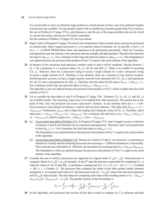28 Dense Matrix Algorithms
It is not possible to solve an arbitrarily large problem in a ﬁxed amount of time, even if an unlimited number
of processors are available. For any parallel system with an isoefﬁciency function greater than (p) (such as,
the one in Problem 8.17 (page 375)), a plot between p and the size of the largest problem that can be solved
in a given time using p processors will reach a maximum.
See the solution to Problem 5.9 (page 231) for more details.
23 Steps 3 and 6 of Program 8.7 (page 376) involve the initialization of the resultant matrix and can be performed
in constant time. Step 8 requires processor (i, j) to read the values of elements A[i, k] and B[k, j] for k = 0
to n − 1. A CREW PRAM allows these read operations to be performed concurrently. There are 3 memory
read operations and one memory write operation and one multiply and add operation. Therefore the total time
for step 8 is 4tlocal + tc. For n iterations of this loop, the total time taken is n(4tlocal + tc). The formulation is
cost optimal because the processor time product of (n3) is equal to the serial runtime of the algorithm.
24 In absence of the concurrent read operation, memory reads in step 8 will be serialized. During iteration 1,
(k = 0), a processor (i, j) accesses values C[i, j], A[i, 0], and B[0, j]. There is no conﬂict in accessing
C[i, j]. However, there are n processors trying to access a single element of A and n processors trying
to access a single element of B. Similarly, in any iteration, there are n accesses to any memory location.
Serializing these accesses, we have a single memory read and write operation (for C[i, j]), n read operations
for A[i, k], and n read operations for B[k, j]. Therefore, the time taken for this step is 2tlocal + 2ntlocal + tc.
For n iterations of the loop, the total time taken is n(2tlocal + 2ntlocal + tc).
The algorithm is not cost optimal because the processor-time product is (n4), which is higher than the serial
runtime of (n3).
25 Let us consider the time taken in step 8 of Program 8.7 (page 376). Elements C[i, j], A[i, j], and B[i, j]
are available locally. The remaining values have to be fetched from other processors. We assume that at any
point of time, only one processor can access a processors’ memory. In any iteration, there are n − 1 non-
local accesses to each element of matrices A and B, and one local reference. This takes time 2(tlocal + (n −
1)tnonlocal). Furthermore, 2tlocal time is taken for reading and writing the values of C[i, j]. Therefore, step 8
takes time tc + 2tlocal + 2(tlocal + (n − 1)tnonlocal). For n iterations, the total time is n(tc + 2tlocal + 2(tlocal +
(n − 1)tnonlocal)), which is equal to ntc + 4ntlocal + 2n(n − 1)tnonlocal.
26 (a) Access times described in Problem 5.31: In Program 8.8 (page 377), step 8 staggers access to elements
of matrices A and B such that there are no concurrent read operations. Therefore, step 8 can be performed
in time 4tlocal + tc. For n iterations, the total time taken is n(4tlocal + tc).
The formulation is cost optimal because the processor time product of (n3) is equal to the serial runtime
of the algorithm.
(b) Access times described in Problem 5.32: During any iteration of step 8, one processor is accessing an
element of A locally and the remaining processors are accessing n−1 different elements of A non-locally.
This is also the case with matrix B. Therefore, the time taken for executing step 8 is tc+2tlocal+2tnonlocal.
The formulation is still cost optimal because the processor time product of (n3) is equal to the serial
runtime of the algorithm.
27 Consider the case in which p processors are organized in a logical mesh of
√
p ×
√
p. Each processor is
assigned a block of n/
√
p × n/
√
p elements. In the kth
step, the processor responsible for computing C[i, j]
reads the values of A[i, k] and B[k, j] and keeps a running sum C[i, j] = C[i, j] + A[i, (i + j + k)modn]
× B[(i + j + k)modn, j]. The processor then computes the values of the other product matrix elements
assigned to it. To compute each value of C, the processors read 2(n −n/
√
p) values from non-local memories
and 2n/
√
p values locally. The time taken for computing each value of the resulting matrix is ntc + 2tlocal +
2tlocaln/
√
p + 2tnonlocal(n − n/
√
p). The parallel runtime of this formulation is
TP =
n3
p
tc + 2 n −
n
√
p
×
n2
p
tnonlocal +
n
√
p
×
n2
p
tlocal.
28 In this algorithm, each processor ﬁrst receives all the data it needs to compute its n2/p elements and then
 