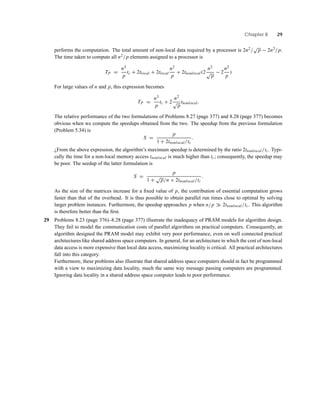 Chapter 8 29
performs the computation. The total amount of non-local data required by a processor is 2n2/
√
p − 2n2/p.
The time taken to compute all n2/p elements assigned to a processor is
TP =
n3
p
tc + 2tlocal + 2tlocal
n2
p
+ 2tnonlocal(2
n2
√
p
− 2
n2
p
)
For large values of n and p, this expression becomes
TP =
n3
p
tc + 2
n2
√
p
tnonlocal.
The relative performance of the two formulations of Problems 8.27 (page 377) and 8.28 (page 377) becomes
obvious when we compute the speedups obtained from the two. The speedup from the previous formulation
(Problem 5.34) is
S =
p
1 + 2tnonlocal/tc
.
¿From the above expression, the algorithm’s maximum speedup is determined by the ratio 2tnonlocal/tc. Typi-
cally the time for a non-local memory access tnonlocal is much higher than tc; consequently, the speedup may
be poor. The seedup of the latter formulation is
S =
p
1 +
√
p/n × 2tnonlocal/tc
.
As the size of the matrices increase for a ﬁxed value of p, the contribution of essential computation grows
faster than that of the overhead. It is thus possible to obtain parallel run times close to optimal by solving
larger problem instances. Furthermore, the speedup approaches p when n/p 2tnonlocal/tc. This algorithm
is therefore better than the ﬁrst.
29 Problems 8.23 (page 376)–8.28 (page 377) illustrate the inadequacy of PRAM models for algorithm design.
They fail to model the communication costs of parallel algorithms on practical computers. Consequently, an
algorithm designed the PRAM model may exhibit very poor performance, even on well connected practical
architectures like shared address space computers. In general, for an architecture in which the cost of non-local
data access is more expensive than local data access, maximizing locality is critical. All practical architectures
fall into this category.
Furthermore, these problems also illustrate that shared address space computers should in fact be programmed
with a view to maximizing data locality, much the same way message passing computers are programmed.
Ignoring data locality in a shared address space computer leads to poor performance.
 
