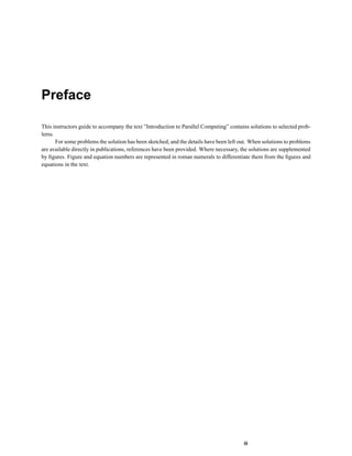 Preface
This instructors guide to accompany the text ”Introduction to Parallel Computing” contains solutions to selected prob-
lems.
For some problems the solution has been sketched, and the details have been left out. When solutions to problems
are available directly in publications, references have been provided. Where necessary, the solutions are supplemented
by ﬁgures. Figure and equation numbers are represented in roman numerals to differentiate them from the ﬁgures and
equations in the text.
iii
 