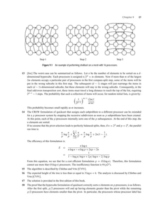 Chapter 9 37
Step 2Step 1 Step 3
Figure 9.1 An example of performing shellsort on a mesh with 16 processors.
13 [fox] The worst case can be summarized as follows. Let n be the number of elements to be sorted on a d-
dimensional hypercube. Each processors is assigned n/2d = m elements. Now if more than m of the largest
2m elements occupy a particular pair of processors in the ﬁrst compare-split step, some of the items will be
put in the wrong subcube in this ﬁrst step. The subsequent (d − 1) stages will just rearrange the items in
each (d − 1)-dimensional subcube, but these elements will stay in the wrong subcube. Consequently, in the
ﬁnal odd-even transposition sort, these items must travel a long distance to reach the top of the list, requiring
2d−1 − 1 steps. The probability that such a collection of items will occur, for random initial lists, is given by:
1
2d−1
m−1
(2m)!
m!m!
This probability becomes small rapidly as m increases.
14 The CREW formulation of quicksort that assigns each subproblem to a different processor can be extended
for a p processor system by stopping the recursive subdivision as soon as p subproblems have been created.
At this point, each of the p processors internally sorts one of the p subsequences. At the end of this step, the
n elements are sorted.
If we assume that the pivot selection leads to perfectly balanced splits, then, if n = 2d and p = 2k, the parallel
run time is:
n
p
log
n
p
+
k−1
i=0
n
2i
=
n
p
log
n
p
+ 2n(1 −
1
p
).
The efﬁciency of this formulation is:
E =
n log n
n log n − n log p + 2np − 2n
=
1
1 − log p/ log n + 2p/ log n − 2/ log p
From this equation, we see that for a cost efﬁcient formulation p = O(log n). Therefore, this formulation
cannot use more that O(log n) processors. The isoefﬁciency function is (p2p).
15 The algorithm is described by Chlebus and Vrto [CV91].
16 The expected height of the tree is less than or equal to 3 log n + 6. The analysis is discussed by Chlebus and
Vrto [CV91].
17 The solution is provided in the ﬁrst edition of this book.
18 The proof that the hypercube formulation of quicksort correctly sorts n elements on p processors, is as follows.
After the ﬁrst split, p/2 processors will end up having elements greater than the pivot while the remaining
p/2 processors have elements smaller than the pivot. In particular, the processors whose processor label has
 