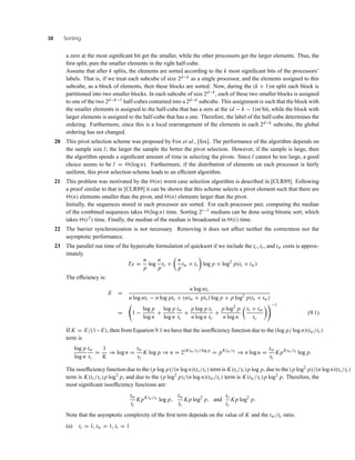 38 Sorting
a zero at the most signiﬁcant bit get the smaller, while the other processors get the larger elements. Thus, the
ﬁrst split, puts the smaller elements in the right half-cube.
Assume that after k splits, the elements are sorted according to the k most signiﬁcant bits of the processors’
labels. That is, if we treat each subcube of size 2d−k as a single processor, and the elements assigned to this
subcube, as a block of elements, then these blocks are sorted. Now, during the (k + 1)st split each block is
partitioned into two smaller blocks. In each subcube of size 2d−k, each of these two smaller blocks is assigned
to one of the two 2d−k−1 half-cubes contained into a 2d−k subcube. This assignment is such that the block with
the smaller elements is assigned to the half-cube that has a zero at the (d − k − 1)st bit, while the block with
larger elements is assigned to the half-cube that has a one. Therefore, the label of the half-cube determines the
ordering. Furthermore, since this is a local rearrangement of the elements in each 2d−k subcube, the global
ordering has not changed.
20 This pivot selection scheme was proposed by Fox et al., [fox]. The performance of the algorithm depends on
the sample size l; the larger the sample the better the pivot selection. However, if the sample is large, then
the algorithm spends a signiﬁcant amount of time in selecting the pivots. Since l cannot be too large, a good
choice seems to be l = (log n). Furthermore, if the distribution of elements on each processor is fairly
uniform, this pivot selection scheme leads to an efﬁcient algorithm.
21 This problem was motivated by the (n) worst case selection algorithm is described in [CLR89]. Following
a proof similar to that in [CLR89] it can be shown that this scheme selects a pivot element such that there are
(n) elements smaller than the pivot, and (n) elements larger than the pivot.
Initially, the sequences stored in each processor are sorted. For each processor pair, computing the median
of the combined sequences takes (log n) time. Sorting 2i−1 medians can be done using bitonic sort, which
takes (i2) time. Finally, the median of the median is broadcasted in (i) time.
22 The barrier synchronization is not necessary. Removing it does not affect neither the correctness nor the
asymptotic performance.
23 The parallel run time of the hypercube formulation of quicksort if we include the tc, ts, and tw costs is approx-
imately
TP =
n
p
log
n
p
tc +
n
p
tw + ts log p + log2
p(ts + tw)
The efﬁciency is:
E =
n log ntc
n log ntc − n log ptc + (ntw + pts) log p + p log2
p(ts + tw)
= 1 −
log p
log n
+
log p
log n
tw
tc
+
p log p
n log n
ts
tc
+
p log2
p
n log n
ts + tw
tc
−1
(9.1)
If K = E/(1−E), then from Equation 9.1 we have that the isoefﬁciency function due to the (log p/ log n)(tw/tc)
term is
log p
log n
tw
tc
=
1
K
⇒ log n =
tw
tc
K log p ⇒ n = 2(Ktw/tc) log p
= pKtw/tc
⇒ n log n =
tw
tc
K pKtw/tc
log p.
The isoefﬁciency function due to the (p log p)/(n log n)(ts/tc) term is K(ts/tc)p log p, due to the (p log2
p)/(n log n)(ts/tc)
term is K(ts/tc)p log2
p, and due to the (p log2
p)/(n log n)(tw/tc) term is K(tw/tc)p log2
p. Therefore, the
most signiﬁcant isoefﬁciency functions are:
tw
tc
K pKtw/tc log p,
tw
tc
K p log2
p, and
ts
tc
K p log2
p.
Note that the asymptotic complexity of the ﬁrst term depends on the value of K and the tw/tc ratio.
(a) tc = 1, tw = 1, ts = 1
 