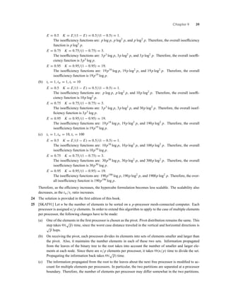 Chapter 9 39
E = 0.5 K = E/(1 − E) = 0.5/(1 − 0.5) = 1.
The isoefﬁciency functions are: p log p, p log2
p, and p log2
p. Therefore, the overall isoefﬁciency
function is p log2
p.
E = 0.75 K = 0.75/(1 − 0.75) = 3.
The isoefﬁciency functions are: 3p3 log p, 3p log2
p, and 3p log2
p. Therefore, the overall isoefﬁ-
ciency function is 3p3 log p.
E = 0.95 K = 0.95/(1 − 0.95) = 19.
The isoefﬁciency functions are: 19p19 log p, 19p log2
p, and 19p log2
p. Therefore, the overall
isoefﬁciency function is 19p19 log p.
(b) tc = 1, tw = 1, ts = 10
E = 0.5 K = E/(1 − E) = 0.5/(1 − 0.5) = 1.
The isoefﬁciency functions are: p log p, p log2
p, and 10p log2
p. Therefore, the overall isoefﬁ-
ciency function is 10p log2
p.
E = 0.75 K = 0.75/(1 − 0.75) = 3.
The isoefﬁciency functions are: 3p3 log p, 3p log2
p, and 30p log2
p. Therefore, the overall isoef-
ﬁciency function is 3p3 log p.
E = 0.95 K = 0.95/(1 − 0.95) = 19.
The isoefﬁciency functions are: 19p19 log p, 19p log2
p, and 190p log2
p. Therefore, the overall
isoefﬁciency function is 19p19 log p.
(c) tc = 1, tw = 10, ts = 100
E = 0.5 K = E/(1 − E) = 0.5/(1 − 0.5) = 1.
The isoefﬁciency functions are: 10p10 log p, 10p log2
p, and 100p log2
p. Therefore, the overall
isoefﬁciency function is 10p10 log p.
E = 0.75 K = 0.75/(1 − 0.75) = 3.
The isoefﬁciency functions are: 30p30 log p, 30p log2
p, and 300p log2
p. Therefore, the overall
isoefﬁciency function is 30p30 log p.
E = 0.95 K = 0.95/(1 − 0.95) = 19.
The isoefﬁciency functions are: 190p190 log p, 190p log2
p, and 1900p log2
p. Therefore, the over-
all isoefﬁciency function is 190p190 log p.
Therefore, as the efﬁciency increases, the hypercube formulation becomes less scalable. The scalability also
decreases, as the tw/tc ratio increases.
24 The solution is provided in the ﬁrst edition of this book.
25 [SKAT91] Let n be the number of elements to be sorted on a p-processor mesh-connected computer. Each
processor is assigned n/p elements. In order to extend this algorithm to apply to the case of multiple elements
per processor, the following changes have to be made:
(a) One of the elements in the ﬁrst processor is chosen as the pivot. Pivot distribution remains the same. This
step takes (
√
p) time, since the worst case distance traveled in the vertical and horizontal directions is
√
p hops.
(b) On receiving the pivot, each processor divides its elements into sets of elements smaller and larger than
the pivot. Also, it maintains the number elements in each of these two sets. Information propagated
from the leaves of the binary tree to the root takes into account the number of smaller and larger ele-
ments at each node. Since there are n/p elements per processor, it takes (n/p) time to divide the set.
Propagating the information back takes (
√
p) time.
(c) The information propagated from the root to the leaves about the next free processor is modiﬁed to ac-
count for multiple elements per processors. In particular, the two partitions are separated at a processor
boundary. Therefore, the number of elements per processor may differ somewhat in the two partitions.
 