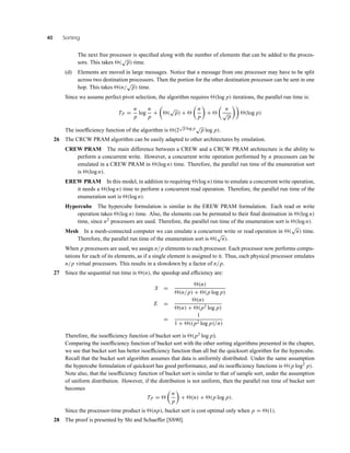 40 Sorting
The next free processor is speciﬁed along with the number of elements that can be added to the proces-
sors. This takes (
√
p) time.
(d) Elements are moved in large messages. Notice that a message from one processor may have to be split
across two destination processors. Then the portion for the other destination processor can be sent in one
hop. This takes (n/
√
p) time.
Since we assume perfect pivot selection, the algorithm requires (log p) iterations, the parallel run time is:
TP =
n
p
log
n
p
+ (
√
p) +
n
p
+
n
√
p
(log p)
The isoefﬁciency function of the algorithm is (2
√
p log p√
p log p).
26 The CRCW PRAM algorithm can be easily adapted to other architectures by emulation.
CREW PRAM The main difference between a CREW and a CRCW PRAM architecture is the ability to
perform a concurrent write. However, a concurrent write operation performed by n processors can be
emulated in a CREW PRAM in (log n) time. Therefore, the parallel run time of the enumeration sort
is (log n).
EREW PRAM In this model, in addition to requiring (log n) time to emulate a concurrent write operation,
it needs a (log n) time to perform a concurrent read operation. Therefore, the parallel run time of the
enumeration sort is (log n).
Hypercube The hypercube formulation is similar to the EREW PRAM formulation. Each read or write
operation takes (log n) time. Also, the elements can be permuted to their ﬁnal destination in (log n)
time, since n2 processors are used. Therefore, the parallel run time of the enumeration sort is (log n).
Mesh In a mesh-connected computer we can emulate a concurrent write or read operation in (
√
n) time.
Therefore, the parallel run time of the enumeration sort is (
√
n).
When p processors are used, we assign n/p elements to each processor. Each processor now performs compu-
tations for each of its elements, as if a single element is assigned to it. Thus, each physical processor emulates
n/p virtual processors. This results in a slowdown by a factor of n/p.
27 Since the sequential run time is (n), the speedup and efﬁciency are:
S =
(n)
(n/p) + (p log p)
E =
(n)
(n) + (p2 log p)
=
1
1 + ((p2 log p)/n)
Therefore, the isoefﬁciency function of bucket sort is (p2 log p).
Comparing the isoefﬁciency function of bucket sort with the other sorting algorithms presented in the chapter,
we see that bucket sort has better isoefﬁciency function than all but the quicksort algorithm for the hypercube.
Recall that the bucket sort algorithm assumes that data is uniformly distributed. Under the same assumption
the hypercube formulation of quicksort has good performance, and its isoefﬁciency functions is (p log2
p).
Note also, that the isoefﬁciency function of bucket sort is similar to that of sample sort, under the assumption
of uniform distribution. However, if the distribution is not uniform, then the parallel run time of bucket sort
becomes
TP =
n
p
+ (n) + (p log p).
Since the processor-time product is (np), bucket sort is cost optimal only when p = (1).
28 The proof is presented by Shi and Schaeffer [SS90].
 