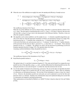 Chapter 9 41
29 When the sizes of the subblocks are roughly the same, the speedup and efﬁciency of sample sort are:
S =
(n log n)
((n/p) log(n/p)) + (p2 log p) + (p log(n/p)) + (n/p) + (p log p)
E =
(n log n)
(n log(n/p)) + (p3 log p) + (p2 log(n/p)) + (n) + (p2 log p)
= 1 +
log p
log n
+
p3 log p
n log n
+
p2
n
+
p2 log p
n log n
+
1
log n
−1
The isoefﬁciency function is (p3 log p).
When the size of the subblocks can vary by a factor of log p, then there is a processor that has a block of size
n/p + log p. The time spent in communication the is (n/p + log p) + O(p log p). However, this new term
will only add a (p log p)/(n log n) term in the denominator of the efﬁciency function. Therefore, it does not
affect the asymptotic scalability.
30 The algorithm can be easily modiﬁed to sort the sample of p(p − 1) elements in parallel using bitonic sort.
This can be done by using the hypercube formulation of bitonic sort presented in Section 9.2.2 (page 392).
Each processor has (p − 1) elements; thus, sorting the p(p − 1) elements takes (p log2
p) time.
At the end of the bitonic sort, each processor stores (p − 1) elements. To select the (p − 1) splitter elements,
all the processors but the last one (that is, processor Pp−1), select their (p − 1)st element. These selected
elements are the (p − 1) splitters. The splitters are send to all the processors by performing an all-to-all
broadcast operation (Section 4.2 (page 157)). This operation takes (p) time.
Assuming a uniform distribution of data, the parallel run time is:
TP =
n
p
log
n
p
+ (p log2
p) + p log
n
p
+ (n/p) + O(p log p)
The isoefﬁciency function of this formulation is (p2 log p).
31 Recall that the parallel runtime is
TP =
b
r
2r
( (log n) + (n)) (9.2)
The optimal value of r is such that it minimizes Equation 9.2. This value can be found if we compute the exact
parallel run time of the algorithm, using tc, tw, and ts, and then differentiate the obtained parallel run time. By
setting the derivative to zero and solving for r we obtain the value that minimizes the run time.
32 Let n be the number of elements to be sorted using p processors. We can use the radix sort algorithm described
in Algorithm 9.8 (page 416) to perform the task, by using virtual processors. This is done by emulating
n/p processors on each physical processor. The run time of this formulation is slower, at most, by a factor
of n/p. However, the procedures parallel sum and preﬁx sum can be optimized to use the fact that each
processor stores n/p elements. Similarly, the communication step can be optimized taking into account that
n/p processors are assigned to each physical processor.
These optimizations are described by Blelloch et al. [BLM+91] that is based on ideas by Cole and Vishkin
[CV86].
 