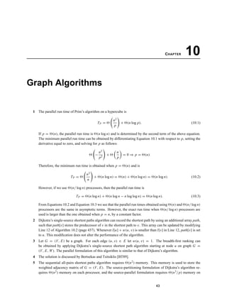 CHAPTER 10
Graph Algorithms
1 The parallel run time of Prim’s algorithm on a hypercube is
TP =
n2
p
+ (n log p). (10.1)
If p = (n), the parallel run time is (n log n) and is determined by the second term of the above equation.
The minimum parallel run time can be obtained by differentiating Equation 10.1 with respect to p, setting the
derivative equal to zero, and solving for p as follows:
−
n2
p2
+
n
p
= 0 ⇒ p = (n)
Therefore, the minimum run time is obtained when p = (n) and is
TP =
n2
n
+ (n log n) = (n) + (n log n) = (n log n). (10.2)
However, if we use (n/ log n) processors, then the parallel run time is
TP = (n log n) + (n log n − n log log n) = (n log n). (10.3)
From Equations 10.2 and Equation 10.3 we see that the parallel run times obtained using (n) and (n/ log n)
processors are the same in asymptotic terms. However, the exact run time when (n/ log n) processors are
used is larger than the one obtained when p = n, by a constant factor.
2 Dijkstra’s single-source shortest paths algorithm can record the shortest path by using an additional array path,
such that path[v] stores the predecessor of v in the shortest path to v. This array can be updated by modifying
Line 12 of Algorithm 10.2 (page 437). Whenever l[u] + w(u, v) is smaller than l[v] in Line 12, path[v] is set
to u. This modiﬁcation does not alter the performance of the algorithm.
3 Let G = (V, E) be a graph. For each edge (u, v) ∈ E let w(u, v) = 1. The breadth-ﬁrst ranking can
be obtained by applying Dijkstra’s single-source shortest path algorithm starting at node u on graph G =
(V, E, W). The parallel formulation of this algorithm is similar to that of Dijkstra’s algorithm.
4 The solution is discussed by Bertsekas and Tsitsiklis [BT89].
5 The sequential all-pairs shortest paths algorithm requires (n2) memory. This memory is used to store the
weighted adjacency matrix of G = (V, E). The source-partitioning formulation of Dijkstra’s algorithm re-
quires (n2) memory on each processor, and the source-parallel formulation requires (n3/p) memory on
43
 
