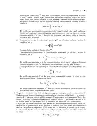 Chapter 10 45
each processor. However, the d(k)
i,k values needs to be obtained by the processor that stores the kth column
of the D(k) matrix. Therefore, in each iteration of the block-striped formulation, the processor that has
the kth column needs to broadcast it to all the other processors. Since each column contains n elements,
this operation takes (n log p) time on a hypercube-connected parallel computer. Therefore, the parallel
run time is
TP =
n3
p
+ (n2
log p).
The isoefﬁciency function due to communication is ((p log p)3), which is the overall isoefﬁciency
function. The isoefﬁciency function of the block-striped formulation is worse than that of the 2D block
formulation, which is (p1.5 log3
p). Therefore, this formulation is less scalable, and has no advantages
over the 2D block partitioning.
(b) On a mesh with store-and-forward routing, it takes (n
√
p) time to broadcast a column. Therefore, the
parallel run time is
TP =
n3
p
+ (n2√
p).
Consequently, the isoefﬁciency function is (p4.5).
On a mesh with cut-through routing, the column broadcast takes (n log p +
√
p) time. Therefore, the
parallel run time is
TP =
n3
p
+ (n2
log p) + (n
√
p).
The isoefﬁciency function due to the ﬁrst communication term is ((p log p)3) and due to the second
communication term is (p2.25). Therefore, the overall isoefﬁciency function is ((p log p)3).
On a ring with store-and-forward routing, the column broadcast takes (np) time. The parallel run time
is
TP =
n3
p
+ (n2
p).
The isoefﬁciency function is (p6). The same column broadcast takes (n log p + p) time on a ring
with cut-through routing. The parallel run time is
TP =
n3
p
+ (n2
log p) + (np).
The isoefﬁciency function is ((p log p)3). Thus block-striped partitioning has similar performance on
a ring with CT routing and on a mesh with CT routing.
9 The pipelined formulation of the block-striped partitioning proceeds along the same lines as that with the 2D
block partitioning. As soon as the processor containing the kth column has ﬁnished the (k − 1)st iteration, it
sends the (k −1)st column to its two neighbor processors. When a processor receives elements of the (k −1)st
column it stores them locally and then forwards them to its other neighbor. A processor starts working on the
kth iteration as soon as it has computed the (k − 1)st iteration and has received the (k − 1)st columns.
It takes (np) time for the ﬁrst column to reach processor Pp. After that each subsequent column follows after
(n2/p) time in a pipelined mode. Hence, processor Pp ﬁnishes its share of the shortest path computation in
(n3/p) + (np) time. When processor Pp has ﬁnished the (n − 1)st iteration, it sends the relevant values of
the nth column to the other processors. These values reach processor P1 after (np) time. The overall parallel
run time is
TP =
n3
p
+ (np).
 