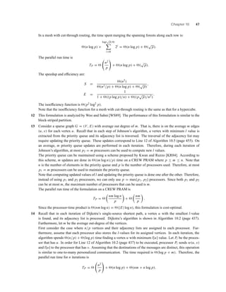 Chapter 10 47
In a mesh with cut-through routing, the time spent merging the spanning forests along each row is:
(n log p) +
log(
√
p/4)
i=0
2i
= (n log p) + (
√
p).
The parallel run time is
TP =
n2
p
+ (n log p) + (
√
p).
The speedup and efﬁciency are:
S =
(n2)
(n2/p) + (n log p) + (
√
p)
,
E =
1
1 + ((p log p)/n) + ((p
√
p)/n2)
.
The isoefﬁciency function is (p2 log2
p).
Note that the isoefﬁciency function for a mesh with cut-through routing is the same as that for a hypercube.
12 This formulation is analyzed by Woo and Sahni [WS89]. The performance of this formulation is similar to the
block-striped partition.
13 Consider a sparse graph G = (V, E) with average out degree of m. That is, there is on the average m edges
(u, v) for each vertex u. Recall that in each step of Johnson’s algorithm, a vertex with minimum l value is
extracted from the priority queue and its adjacency list is traversed. The traversal of the adjacency list may
require updating the priority queue. These updates correspond to Line 12 of Algorithm 10.5 (page 455). On
an average, m priority queue updates are performed in each iteration. Therefore, during each iteration of
Johnson’s algorithm, at most p2 = m processors can be used to compute new l values.
The priority queue can be maintained using a scheme proposed by Kwan and Ruzzo [KR84]. According to
this scheme, m updates are done in ((m log n)/p) time on a CREW PRAM where p ≤ m ≤ n. Note that
n is the number of elements in the priority queue and p is the number of processors used. Therefore, at most
p1 = m processors can be used to maintain the priority queue.
Note that computing updated values of l and updating the priority queue is done one after the other. Therefore,
instead of using p1 and p2 processors, we can only use p = max{p1, p2} processors. Since both p1 and p2
can be at most m, the maximum number of processors that can be used is m.
The parallel run time of the formulation on a CREW PRAM is
TP =
nm log n
p
+
nm
p
.
Since the processor-time product is (nm log n) = (|E| log n), this formulation is cost-optimal.
14 Recall that in each iteration of Dijkstra’s single-source shortest path, a vertex u with the smallest l-value
is found, and its adjacency list is processed. Dijkstra’s algorithm is shown in Algorithm 10.2 (page 437).
Furthermore, let m be the average out-degree of the vertices.
First consider the case where n/p vertices and their adjacency lists are assigned to each processor. Fur-
thermore, assume that each processor also stores the l-values for its assigned vertices. In each iteration, the
algorithm spends (n/p) + (log p) time ﬁnding a vertex u with minimum l[u] value. Let Pi be the proces-
sor that has u. In order for Line 12 of Algorithm 10.2 (page 437) to be executed, processor Pi sends w(u, v)
and l[u] to the processor that has v. Assuming that the destinations of the messages are distinct, this operation
is similar to one-to-many personalized communication. The time required is (log p + m). Therefore, the
parallel run time for n iterations is
TP =
n2
p
+ (n log p) + (nm + n log p).
 