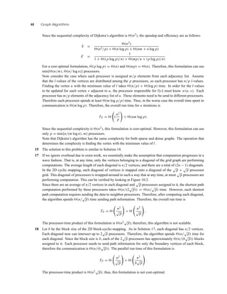 48 Graph Algorithms
Since the sequential complexity of Dijkstra’s algorithm is (n2), the speedup and efﬁciency are as follows:
S =
(n2)
(n2/p) + (n log p) + (nm + n log p)
E =
1
1 + ((p log p)/n) + (mp/n + (p log p)/n)
For a cost optimal formulation, (p log p) = (n) and (mp) = (n). Therefore, this formulation can use
min{ (n/m), (n/ log n)} processors.
Now consider the case where each processor is assigned m/p elements from each adjacency list. Assume
that the l-values of the vertices are distributed among the p processors, so each processor has n/p l-values.
Finding the vertex u with the minimum value of l takes (n/p) + (log p) time. In order for the l-values
to be updated for each vertex v adjacent to u, the processor responsible for l[v] must know w(u, v). Each
processor has m/p elements of the adjacency list of u. These elements need to be send to different processors.
Therefore each processor spends at least (m log p/p) time. Thus, in the worse case the overall time spent in
communication is (m log p). Therefore, the overall run time for n iterations is
TP = (
n2
p
+ (nm log p).
Since the sequential complexity is (n2), this formulation is cost-optimal. However, this formulation can use
only p = min{n/(m log n), m} processors.
Note that Dijkstra’s algorithm has the same complexity for both sparse and dense graphs. The operation that
determines the complexity is ﬁnding the vertex with the minimum value of l.
15 The solution to this problem is similar to Solution 14.
17 If we ignore overhead due to extra work, we essentially make the assumption that computation progresses in a
wave fashion. That is, at any time, only the vertices belonging to a diagonal of the grid graph are performing
computations. The average length of each diagonal is n/2 vertices, and there are a total of (2n − 1) diagonals.
In the 2D cyclic mapping, each diagonal of vertices is mapped onto a diagonal of the
√
p ×
√
p processor
grid. This diagonal of processors is wrapped-around in such a way that at any time, at most
√
p processors are
performing computation. This can be veriﬁed by looking at Figure 10.2.
Since there are an average of n/2 vertices in each diagonal and
√
p processors assigned to it, the shortest path
computation performed by these processors takes (n/(2
√
p)) = (n/
√
p) time. However, each shortest
path computation requires sending the data to neighbor processors. Therefore, after computing each diagonal,
the algorithm spends (n/
√
p) time sending path information. Therefore, the overall run time is
TP =
n2
√
p
+
n2
√
p
.
The processor-time product of this formulation is (n2√
p); therefore, this algorithm is not scalable.
18 Let b be the block size of the 2D block-cyclic-mapping. As in Solution 17, each diagonal has n/2 vertices.
Each diagonal now can intersect up to 2
√
p processors. Therefore, the algorithm spends (n/
√
p) time for
each diagonal. Since the block size is b, each of the 2
√
p processors has approximately (n/(b
√
p)) blocks
assigned to it. Each processor needs to send path information for only the boundary vertices of each block,
therefore the communication is (n/(b
√
p)). The parallel run time of this formulation is
TP =
n2
√
p
+
n2
b
√
p
.
The processor-time product is (n2√
p); thus, this formulation is not cost-optimal.
 