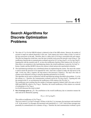 CHAPTER 11
Search Algorithms for
Discrete Optimization
Problems
1 The value of V (p) for the GRR-M scheme is identical to that of the GRR scheme. However, the number of
accesses to target are reduced drastically in this case. Each request now incurs a delay of time δ at each of
the log p processors in the path. Therefore, there is a delay time of O(δ log p) associated with each request.
This does not change the overall time, since the time to transfer work across the network is also (log p). The
isoefﬁciency function due to communication overhead is given by O(V(p) log p log W), or O(p log p log W).
Equating this with the essential work W, we have the isoefﬁciency function of this scheme to be O(p log2
p).
Since there is no contention in this load balancing scheme, the overall isoefﬁciency is given by O(p log2
p).
Kumar, Ananth, and Rao [KGR91] discuss this scheme in detail and provide experimental evaluation.
2 This load balancing technique uses a distributed scheme for implementing the counter. The step in the counter
is used to locate the processor to be requested for work. Each time a request is made, the step moves to the
right. In this way, after p requests, the step returns to the processor it started at. The step in the value of
counters can be detected in (log p) using the algorithm presented by Lin [Lin92].
This algorithm can be used in conjunction with the load balancing strategy described in the problem. V (p) for
this scheme is p. Therefore, the communication overhead is given by O(p log p log W). Equating this with
the essential work W, we can determine the isoefﬁciency of this scheme to be O(p log2
p).
The isoefﬁciency term resulting from the number of messages required to balance load is the same as that of
GRR (and GRR-M), which is O(p2 log p). Therefore, the overall isoefﬁciency of this scheme on a network
of workstations is O(p2 log p).
Lin [Lin92] discusses this result in detail.
3 Size of message grows as
√
w: The contribution to the overall isoefﬁciency due to contention remains the
same and can be obtained by equating
W/p = O(V (p) log W)
This yields an isoefﬁciency of O(p2 log p).
There are a total of V (p) log W messages. Of these, in the ﬁrst V (p) messages, the maximum work transferred
is W. In the second V (p) messages, the maximum work transferred is (1−α)W. Each of these messages may
potentially be communicated over a distance of log p. Therefore the total communication overhead is given
51
 