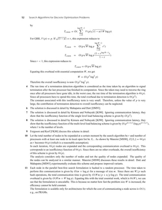 52 Search Algorithms for Discrete Optimization Problems
by
Tcomm = O(
log W−1
i=0
V (p) (1 − α)i W log p)
For GRR, V (p) = p. If
√
(1 − α) = r, this expression reduces to
Tcomm = O(p
√
W log p
log W−1
i=0
ri
)
Tcomm = O(p
√
W log p
(1 − rlog W−1)
1 − r
)
Since r < 1, this expression reduces to
Tcomm = O(p
√
W log p)
Equating this overhead with essential computation W, we get
W = O(p2
log2
p)
Therefore the overall isoefﬁciency is now O(p2 log2
p).
4 The run time of a termination detection algorithm is considered as the time taken by an algorithm to signal
termination after the last processor has ﬁnished its computation. Since the token may need to traverse the ring
once after all processors have gone idle, in the worst case, the run time of the termination algorithm is (p).
Since all processors have to spend this time, the total overhead due to termination detection is (p2).
The constant associated with this isoefﬁciency term is very small. Therefore, unless the value of p is very
large, the contribution of termination detection to overall isoefﬁciency can be neglected.
6 The solution is discussed in detail by Mahapatra and Dutt [DM93].
7 The solution is discussed in detail by Kimura and Nobuyuki [KI90]. Ignoring communication latency, they
show that the isoefﬁciency function of the single level load balancing scheme is given by O(p2).
8 The solution is discussed in detail by Kimura and Nobuyuki [KI90]. Ignoring communication latency, they
show that the isoefﬁciency function of the multi-level load balancing scheme is given by O(p(l+1)/l(log p)(l+1)/l),
where l is the number of levels.
9 Ferguson and Korf [FK88] discuss this scheme in detail.
10 Let the total number of nodes to be expanded at a certain moment by the search algorithm be r and number of
processors with at least one node in its local open list be Xr . As shown by Manzini [MS90], E[Xr ] = (p)
as r becomes (p) (which is a reasonable assumption).
In each iteration, (p) nodes are expanded and the corresponding communication overhead is (p). This
corresponds to an isoefﬁciency function of (p). Since there are no other overheads, the overall isoefﬁciency
of this scheme is given by (p).
The analysis considers only the number of nodes and not the quality of nodes expanded. The quality of
the nodes can be analyzed in a similar manner. Manzini [MS90] discusses these results in detail. Dutt and
Mahapatra [MD93] experimentally evaluate this scheme and propose improved variants.
11 Each node in the parallel best-ﬁrst search formulation is hashed to a random processor. The time taken to
perform this communication is given by O(m + log p) for a message of size m. Since there are W/p such
hash operations, the total communication time is given by O(Wm/p + n/p log p). The total communication
overhead is given by O(Wm + W log p). Equating this with the total essential work, which is (W), we can
see that the formulation is unscalable. This is because no matter how fast the problem size W is increased, the
efﬁciency cannot be held constant.
The formulation is scalable only for architectures for which the cost of communicating a node across is O(1);
e.g., on PRAMs.
 
