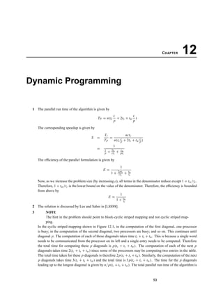 CHAPTER 12
Dynamic Programming
1 The parallel run time of the algorithm is given by
TP = n(tc
c
p
+ 2ts + tw
c
p
)
The corresponding speedup is given by
S =
T1
TP
=
nctc
n(tc
c
p + 2ts + tw
c
p )
=
1
1
p + 2ts
ctc
+ tw
ptc
The efﬁciency of the parallel formulation is given by
E =
1
1 + 2pts
ctc
+ tw
tc
Now, as we increase the problem size (by increasing c), all terms in the denominator reduce except 1 + tw/tc.
Therefore, 1 + tw/tc is the lower bound on the value of the denominator. Therefore, the efﬁciency is bounded
from above by
E =
1
1 + tw
tc
2 The solution is discussed by Lee and Sahni in [LSS88].
3 NOTE
The hint in the problem should point to block-cyclic striped mapping and not cyclic striped map-
ping.
In the cyclic striped mapping shown in Figure 12.1, in the computation of the ﬁrst diagonal, one processor
is busy; in the computation of the second diagonal, two processors are busy; and so on. This continues until
diagonal p. The computation of each of these diagonals takes time tc + ts + tw. This is because a single word
needs to be communicated from the processor on its left and a single entry needs to be computed. Therefore
the total time for computing these p diagonals is p(tc + ts + tw). The computation of each of the next p
diagonals takes time 2(tc + ts + tw) since some of the processors may be computing two entries in the table.
The total time taken for these p diagonals is therefore 2p(tc + ts + tw). Similarly, the computation of the next
p diagonals takes time 3(tc + ts + tw) and the total time is 3p(tc + ts + tw). The time for the p diagonals
leading up to the longest diagonal is given by n/p(tc + ts + tw). The total parallel run time of the algorithm is
53
 