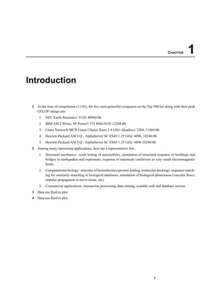 CHAPTER 1
Introduction
1 At the time of compilation (11/02), the ﬁve most powerful computers on the Top 500 list along with their peak
GFLOP ratings are:
1. NEC Earth-Simulator/ 5120, 40960.00.
2. IBM ASCI White, SP Power3 375 MHz/8192 12288.00.
3. Linux NetworX MCR Linux Cluster Xeon 2.4 GHz -Quadrics/ 2304, 11060.00.
4. Hewlett-Packard ASCI Q - AlphaServer SC ES45/1.25 GHz/ 4096, 10240.00.
5. Hewlett-Packard ASCI Q - AlphaServer SC ES45/1.25 GHz/ 4096 10240.00.
2 Among many interesting applications, here are a representative few:
1. Structural mechanics: crash testing of automobiles, simulation of structural response of buildings and
bridges to earthquakes and explosions, response of nanoscale cantilevers to very small electromagnetic
ﬁelds.
2. Computational biology: structure of biomolecules (protein folding, molecular docking), sequence match-
ing for similarity searching in biological databases, simulation of biological phenomena (vascular ﬂows,
impulse propagation in nerve tissue, etc).
3. Commercial applications: transaction processing, data mining, scalable web and database servers.
3 Data too ﬂuid to plot.
4 Data too ﬂuid to plot.
1
 