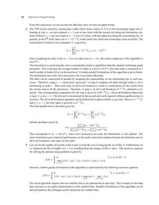 56 Dynamic Programming
From this expression, we can see that the efﬁciency does not have an upper bound.
4 The TSP can be solved by constructing a table which stores values of f (S, k) for increasingly larger sets S.
Starting at city v1, we can construct n − 1 sets of two cities with the second city being the terminating city.
Each of these n − 1 sets now leads to n − 2 sets of 3 cities, with the added city being the terminating city. In
general, at the kth level, there are (n − 1)n−2Ck nodes (since the initial and terminating cities are ﬁxed). The
total number of entires to be computed, N, is given by:
N =
n−2
k=0
(n − 1)n−2
Ck = (n − 1)2n−2
Since computing an entry in the (n − 2)nd row takes time (n − 1)tc, the serial complexity of this algorithm is
(n22n).
The formulation is serial monadic, but is considerably harder to parallelize than the standard multistage graph
procedure. This is because the average number of nodes at a level is O(2n), but each node is connected to a
small number of nodes (O(n)) at the next level. A simple parallel formulation of this algorithm is given below.
The formulation uses only O(n) processors, but it uses them efﬁciently.
The table can be constructed in parallel by assigning the responsibility of one terminating city to each pro-
cessor. Therefore, using n − 1 processors, processor i in step k computes all paths through nodes in set k
terminating at node i. After each step, an all-to-all broadcast is used to communicate all the results from
the current step to all the processors. Therefore, in step k, an all to all broadcast of n−2Ck elements is re-
quired. The corresponding computation for the step is given by (kn−2Ck). All-to-all broadcast takes time
ts log p +twm(p −1). The ﬁrst term is dominated by the second and can be ignored without signiﬁcant loss in
accuracy. The all-to-all broadcast operation can be performed in approximately twmp time. Since m =n−2 Ck
and p = n − 1, the time taken is given by twnn−2Ck.
The total parallel time is therefore given by
TP =
n−2
k=0
kn−2
Cktc +
n−2
k=0
twnn−2
Ck
and the speedup is given by
S =
n−2
k=0(n − 1)kn−2Ck
n−2
k=0 kn−2Cktc + n−2
k=0 twnn−2Ck
This corresponds to TP = (n2n). Since (n) processors are used, the formulation is cost optimal. The
same formulation gives identical performance on the mesh connected computer because the dominant term in
all-to-all broadcast is the same for the mesh.
5 Let c(k) be the number of records in ﬁle k and f (S) be the cost of merging the set of ﬁles S. Furthermore, let
uv represent the ﬁle of length c(u) + c(v) resulting from the merger of ﬁles u and v. The recursive equation
for solving the optimal merge problem is given by
f (S) =
0 S = {} or |S| = 1
min
u,v∈S
{ f (S − {u} − {v} + {uv}) + c(u) + c(v)}
However, a better greedy formulation of the algorithm is represented by the following recursive equation
f (S) =
0 S = {} or |S| = 1
f (S − {u} − {v} + {uv}) + min
u∈S
c(u) + min
v∈S−{u}
c(v)
The serial algorithm requires the two smallest ﬁles to be determined at each step. This is based on the heap
data structure or on explicit determination of the smallest ﬁles. Parallel formulations of the algorithm can be
derived based on the technique used to determine the smallest ﬁles.
 