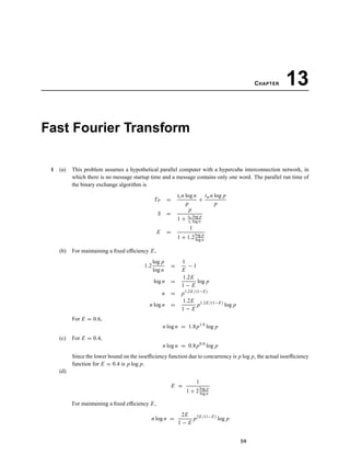 CHAPTER 13
Fast Fourier Transform
1 (a) This problem assumes a hypothetical parallel computer with a hypercube interconnection network, in
which there is no message startup time and a message contains only one word. The parallel run time of
the binary exchange algorithm is
TP =
tcn log n
p
+
twn log p
p
S =
p
1 + tw log p
tc log n
E =
1
1 + 1.2log p
log n
(b) For maintaining a ﬁxed efﬁciency E,
1.2
log p
log n
=
1
E
− 1
log n =
1.2E
1 − E
log p
n = p1.2E/(1−E)
n log n =
1.2E
1 − E
p1.2E/(1−E)
log p
For E = 0.6,
n log n = 1.8p1.8
log p
(c) For E = 0.4,
n log n = 0.8p0.8
log p
Since the lower bound on the isoefﬁciency function due to concurrency is p log p, the actual isoefﬁciency
function for E = 0.4 is p log p.
(d)
E =
1
1 + 2log p
log n
For maintaining a ﬁxed efﬁciency E,
n log n =
2E
1 − E
p2E/(1−E)
log p
59
 
