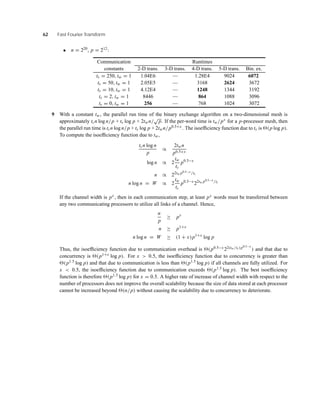 62 Fast Fourier Transform
• n = 220, p = 212:
Communication Runtimes
constants 2-D trans. 3-D trans. 4-D trans. 5-D trans. Bin. ex.
ts = 250, tw = 1 1.04E6 — 1.28E4 9024 6072
ts = 50, tw = 1 2.05E5 — 3168 2624 3672
ts = 10, tw = 1 4.12E4 — 1248 1344 3192
ts = 2, tw = 1 8446 — 864 1088 3096
ts = 0, tw = 1 256 — 768 1024 3072
9 With a constant tw, the parallel run time of the binary exchange algorithm on a two-dimensional mesh is
approximately tcn log n/p + ts log p + 2twn/
√
p. If the per-word time is tw/px for a p-processor mesh, then
the parallel run time is tcn log n/p + ts log p + 2twn/p0.5+x . The isoefﬁciency function due to ts is (p log p).
To compute the isoefﬁciency function due to tw,
tcn log n
p
∝
2twn
p0.5+x
log n ∝ 2
tw
tc
p0.5−x
n ∝ 22tw p0.5−x /tc
n log n = W ∝ 2
tw
tc
p0.5−x
22tw p0.5−x /tc
If the channel width is px , then in each communication step, at least px words must be transferred between
any two communicating processors to utilize all links of a channel. Hence,
n
p
≥ px
n ≥ p1+x
n log n = W ≥ (1 + x)p1+x
log p
Thus, the isoefﬁciency function due to communication overhead is (p0.5−x 22(tw/tc)p0.5−x
) and that due to
concurrency is (p1+x log p). For x > 0.5, the isoefﬁciency function due to concurrency is greater than
(p1.5 log p) and that due to communication is less than (p1.5 log p) if all channels are fully utilized. For
x < 0.5, the isoefﬁciency function due to communication exceeds (p1.5 log p). The best isoefﬁciency
function is therefore (p1.5 log p) for x = 0.5. A higher rate of increase of channel width with respect to the
number of processors does not improve the overall scalability because the size of data stored at each processor
cannot be increased beyond (n/p) without causing the scalability due to concurrency to deteriorate.
 