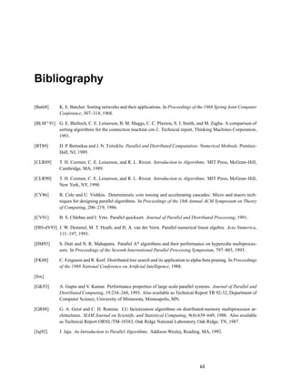 Bibliography
[Bat68] K. E. Batcher. Sorting networks and their applications. In Proceedings of the 1968 Spring Joint Computer
Conference, 307–314, 1968.
[BLM+91] G. E. Blelloch, C. E. Leiserson, B. M. Maggs, C. C. Plaxton, S. J. Smith, and M. Zagha. A comparison of
sorting algorithms for the connection machine cm-2. Technical report, Thinking Machines Corporation,
1991.
[BT89] D. P. Bertsekas and J. N. Tsitsiklis. Parallel and Distributed Computation: Numerical Methods. Prentice-
Hall, NJ, 1989.
[CLR89] T. H. Cormen, C. E. Leiserson, and R. L. Rivest. Introduction to Algorithms. MIT Press, McGraw-Hill,
Cambridge, MA, 1989.
[CLR90] T. H. Cormen, C. E. Leiserson, and R. L. Rivest. Introduction to Algorithms. MIT Press, McGraw-Hill,
New York, NY, 1990.
[CV86] R. Cole and U. Vishkin. Deterministic coin tossing and accelerating cascades: Micro and macro tech-
niques for designing parallel algorithms. In Proceedings of the 18th Annual ACM Symposium on Theory
of Computing, 206–219, 1986.
[CV91] B. S. Chlebus and I. Vrto. Parallel quicksort. Journal of Parallel and Distributed Processing, 1991.
[DHvdV93] J. W. Demmel, M. T. Heath, and H. A. van der Vorst. Parallel numerical linear algebra. Acta Numerica,
111–197, 1993.
[DM93] S. Dutt and N. R. Mahapatra. Parallel A* algorithms and their performance on hypercube multiproces-
sors. In Proceedings of the Seventh International Parallel Processing Symposium, 797–803, 1993.
[FK88] C. Ferguson and R. Korf. Distributed tree search and its application to alpha-beta pruning. In Proceedings
of the 1988 National Conference on Artiﬁcial Intelligence, 1988.
[fox]
[GK93] A. Gupta and V. Kumar. Performance properties of large scale parallel systems. Journal of Parallel and
Distributed Computing, 19:234–244, 1993. Also available as Technical Report TR 92-32, Department of
Computer Science, University of Minnesota, Minneapolis, MN.
[GR88] G. A. Geist and C. H. Romine. LU factorization algorithms on distributed-memory multiprocessor ar-
chitectures. SIAM Journal on Scientiﬁc and Statistical Computing, 9(4):639–649, 1988. Also available
as Technical Report ORNL/TM-10383, Oak Ridge National Laboratory, Oak Ridge, TN, 1987.
[Jaj92] J. Jaja. An Introduction to Parallel Algorithms. Addison-Wesley, Reading, MA, 1992.
63
 