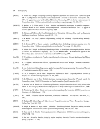 64 Bibliography
[KG91] V. Kumar and A. Gupta. Analyzing scalability of parallel algorithms and architectures. Technical Report
TR 91-18, Department of Computer Science Department, University of Minnesota, Minneapolis, MN,
1991. To appear in Journal of Parallel and Distributed Computing, 1994. A shorter version appears in
Proceedings of the 1991 International Conference on Supercomputing, pages 396-405, 1991.
[KGR91] V. Kumar, A. Y. Grama, and V. N. Rao. Scalable load balancing techniques for parallel computers.
Technical Report 91-55, Computer Science Department, University of Minnesota, 1991. To appear in
Journal of Distributed and Parallel Computing, 1994.
[KI90] K. Kimura and N. Ichiyoshi. Probabilistic analysis of the optimal efﬁciency of the multi-level dynamic
load balancing scheme. Technical report, ICOT, 1990.
[Knu73] D. E. Knuth. The Art of Computer Programming: Sorting and Searching. Addison-Wesley, Reading,
MA, 1973.
[KR84] S. C. Kwan and W. L. Ruzzo. Adaptive parallel algorithms for ﬁnding minimum spanning trees. In
Proceedings of the 1984 International Conference on Parallel Processing, 439–443, 1984.
[KS91] V. Kumar and V. Singh. Scalability of parallel algorithms for the all-pairs shortest path problem. Journal
of Parallel and Distributed Computing, 13(2):124–138, October 1991. A short version appears in the
Proceedings of the International Conference on Parallel Processing, 1990.
[Lei92a] F. T. Leighton. Introduction to Parallel Algorithms and Architectures. Morgan Kaufmann, San Mateo,
CA, 1992.
[Lei92b] F. T. Leighton. Introduction to Parallel Algorithms and Architectures. Morgan Kaufmann, San Mateo,
CA, 1992.
[Lin92] Z. Lin. A distributed fair polling scheme applied to or-parallel logic programming. International Journal
of Parallel Programming, 20(4), August 1992.
[LSS88] J. Lee, E. Shragowitz, and S. Sahni. A hypercube algorithm for the 0/1 knapsack problem. Journal of
Parallel and Distributed Computing, (5):438–456, 1988.
[MD93] N. R. Mahapatra and S. Dutt. Scalable duplicate pruning strategies for parallel A* graph search. In
Proceedings of the Fifth IEEE Symposium on Parallel and Distributed Processing, 1993.
[MS90] G. Manzini and M. Somalvico. Probabilistic performance analysis of heuristic search using parallel hash
tables. In Proceedings of the International Symposium on Artiﬁcial Intelligence and Mathematics, 1990.
[NS79] D. Nassimi and S. Sahni. Bitonic sort on a mesh connected parallel computer. IEEE Transactions on
Computers, C–28(1), January 1979.
[Qui87] M. J. Quinn. Designing Efﬁcient Algorithms for Parallel Computers. McGraw-Hill, New York, NY,
1987.
[RS90] S. Ranka and S. Sahni. Hypercube Algorithms for Image Processing and Pattern Recognition. Springer-
Verlag, New York, NY, 1990.
[SKAT91] V. Singh, V. Kumar, G. Agha, and C. Tomlinson. Efﬁcient algorithms for parallel sorting on mesh
multicomputers. International Journal of Parallel Programming, 20(2):95–131, 1991.
[SS88] Y. Saad and M. H. Schultz. Topological properties of hypercubes. IEEE Transactions on Computers,
37:867–872, 1988.
[SS90] H. Shi and J. Schaeffer. Parallel sorting by regular sampling. Journal of Parallel and Distributed Com-
puting, (14):361–372, 1990.
 