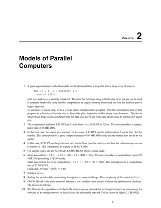CHAPTER 2
Models of Parallel
Computers
1 A good approximation to the bandwidth can be obtained from a loop that adds a large array of integers:
for (i = 0; i < 1000000; i++)
sum += a[i];
with sum and array a suitably initialized. The time for this loop along with the size of an integer can be used
to compute bandwidth (note that this computation is largely memory bound and the time for addition can be
largely ignored).
To estimate L1 cache size, write a 3-loop matrix multiplication program. Plot the computation rate of this
program as a function of matrix size n. From this plot, determine sudden drops in performance. The size at
which these drops occur, combined with the data size (2n2) and word size can be used to estimate L1 cache
size.
2 The computation performs 8 FLOPS on 2 cache lines, i.e., 8 FLOPS in 200 ns. This corresponds to a compu-
tation rate of 40 MFLOPS.
3 In the best case, the vector gets cached. In this case, 8 FLOPS can be performed on 1 cache line (for the
matrix). This corresponds to a peak computation rate of 80 MFLOPS (note that the matrix does not ﬁt in the
cache).
4 In this case, 8 FLOPS can be performed on 5 cache lines (one for matrix a and four for column-major access
to matrix b). This corresponds to a speed of 16 MFLOPS.
5 For sample codes, see any SGEMM/DGEMM BLAS library source code.
6 Mean access time = 0.8 × 1 + 0.1 × 100 + 0.8 × 400 ≈ 50ns. This corresponds to a computation rate of 20
MFLOPS (assuming 1 FLOP/word).
Mean access time for serial computation = 0.7 × 1 + 0.3 × 100 ≈ 30ns. This corresponds to a computation
rate of 33 MFLOPS.
Fractional CPU rate = 20/33 ≈ 0.60.
7 Solution in text.
8 Scaling the switch while maintaining throughput is major challenge. The complexity of the switch is O(p2).
9 CRCW PRAM is the most powerful because it can emulate other models without any performance overhead.
The reverse is not true.
10 We illustrate the equivalence of a butterﬂy and an omega network for an 8-input network by rearranging the
switches of an omega network so that it looks like a butterﬂy network This is shown in Figure 2.1 [Lei92a].
3
 