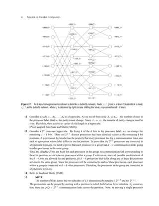 4 Models of Parallel Computers
<111,0>
<110,0>
<101,0>
<100,0>
<011,0>
<010,0>
<001,0>
<000,0>
<000,1>
<010,1>
<100,1>
<110,1>
<001,1>
<011,1>
<101,1>
<111,1>
<000,2>
<100,2>
<001,2>
<101,2>
<010,2>
<110,2>
<011,2>
<111,2>
<000,3>
<001,3>
<010,3>
<011,3>
<100,3>
<101,3>
<110,3>
<111,3>
Figure 2.1 An 8-input omega network redrawn to look like a butterﬂy network. Node i, l (node i at level l) is identical to node
j, l in the butterﬂy network, where j is obtained by right circular shifting the binary representation of i l times.
12 Consider a cycle A1, A2, . . . , Ak in a hypercube. As we travel from node Ai to Ai+1, the number of ones in
the processor label (that is, the parity) must change. Since A1 = Ak, the number of parity changes must be
even. Therefore, there can be no cycles of odd length in a hypercube.
(Proof adapted from Saad and Shultz [SS88]).
13 Consider a 2d processor hypercube. By ﬁxing k of the d bits in the processor label, we can change the
remaining d − k bits. There are 2d−k distinct processors that have identical values at the remaining k bit
positions. A p-processor hypercube has the property that every processor has log p communication links, one
each to a processor whose label differs in one bit position. To prove that the 2d−k processors are connected in
a hypercube topology, we need to prove that each processor in a group has d − k communication links going
to other processors in the same group.
Since the selected d bits are ﬁxed for each processor in the group, no communication link corresponding to
these bit positions exists between processors within a group. Furthermore, since all possible combinations of
the d − k bits are allowed for any processor, all d − k processors that differ along any of these bit positions
are also in the same group. Since the processor will be connected to each of these processors, each processor
within a group is connected to d − k other processors. Therefore, the processors in the group are connected in
a hypercube topology.
14 Refer to Saad and Shultz [SS88].
15 NOTE
The number of links across the two subcubes of a d-dimensional hypercube is 2d−1 and not 2d − 1.
The proposition can be proved by starting with a partition in which both halves form subcubes. By construc-
tion, there are p/2(= 2d−1) communication links across the partition. Now, by moving a single processor
 