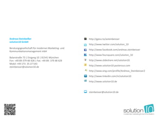 Andreas Steinbeißer                                 http://gplus.to/asteinbeisser
solution10 GmbH
                                                    http://www.twitter.com/solution_10
Beratungsgesellschaft für modernes Marketing- und
                                                    http://www.facebook.com/andreas.steinbeisser
Kommunikationsmanagement mbH
                                                    http://www.foursquare.com/solution_10
Balanstraße 73 | Eingang 10 | 81541 München
Fon: +49 89-379 48 428 | Fax: +49 89- 379 48 429    http://www.slideshare.net/solution10
Mobil: +49 173- 35 27 543
                                                    http://www.solution10.posterous.com
steinbeisser@solution10.de
                                                    http://www.xing.com/profile/Andreas_Steinbeisser2

                                                    http://www.linkedin.com/in/solution10

                                                    http://www.solution10.de



                                                    steinbeisser@solution10.de
 