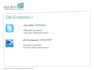 Die Evolution I
         z.B. twitter: DENKEN

         •Was gibt es neues?
         •Und wen interessiert das?


         z.B. foursquare: STANDORT

         •Wo bist Du gerade?
         •Und wer mag herkommen?
 