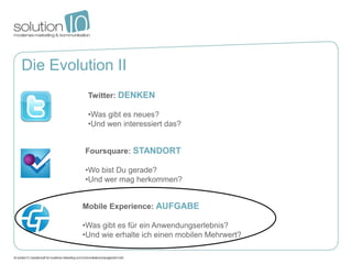 Die Evolution II
          Twitter: DENKEN

          •Was gibt es neues?
          •Und wen interessiert das?


         Foursquare: STANDORT

         •Wo bist Du gerade?
         •Und wer mag herkommen?


         Mobile Experience: AUFGABE

         •Was gibt es für ein Anwendungserlebnis?
         •Und wie erhalte ich einen mobilen Mehrwert?
 