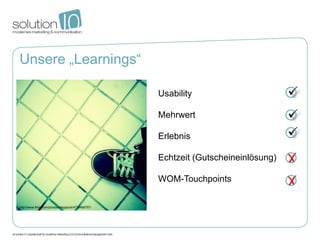 Unsere „Learnings“

                                                     Usability

                                                     Mehrwert

                                                     Erlebnis

                                                     Echtzeit (Gutscheineinlösung)

                                                     WOM-Touchpoints

http://www.flickr.com/photos/diegojock/4715469757/
 