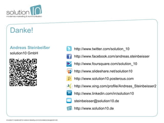 Danke!

Andreas Steinbeißer   http://www.twitter.com/solution_10
solution10 GmbH
                      http://www.facebook.com/andreas.steinbeisser

                      http://www.foursquare.com/solution_10

                      http://www.slideshare.net/solution10

                      http://www.solution10.posterous.com

                      http://www.xing.com/profile/Andreas_Steinbeisser2

                      http://www.linkedin.com/in/solution10

                      steinbeisser@solution10.de

                      http://www.solution10.de
 