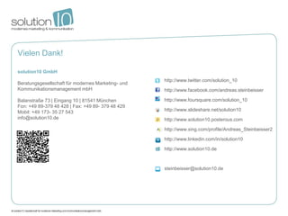 Vielen Dank!

solution10 GmbH
                                                    http://www.twitter.com/solution_10
Beratungsgesellschaft für modernes Marketing- und
Kommunikationsmanagement mbH                        http://www.facebook.com/andreas.steinbeisser

Balanstraße 73 | Eingang 10 | 81541 München         http://www.foursquare.com/solution_10
Fon: +49 89-379 48 428 | Fax: +49 89- 379 48 429
Mobil: +49 173- 35 27 543                           http://www.slideshare.net/solution10
info@solution10.de                                  http://www.solution10.posterous.com

                                                    http://www.xing.com/profile/Andreas_Steinbeisser2

                                                    http://www.linkedin.com/in/solution10

                                                    http://www.solution10.de



                                                    steinbeisser@solution10.de
 