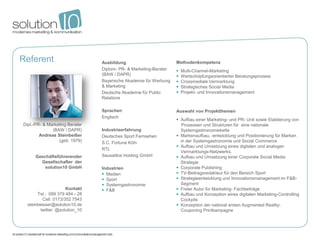 Referent                         Ausbildung                        Methodenkompetenz
                                 Diplom- PR- & Marketing-Berater      Multi-Channel-Marketing
                                 (BAW / DAPR)                         Wertschöpfungsorientierter Beratungsprozess
                                 Bayerische Akademie für Werbung      Crossmediale Vermarktung
                                 & Marketing                          Strategisches Social Media
                                 Deutsche Akademie für Public         Projekt- und Innovationsmanagement
                                 Relations

                                 Sprachen                          Auswahl von Projektthemen
                                 Englisch
                                                                    Aufbau einer Marketing- und PR- Unit sowie Etablierung von
Dipl.-PR- & Marketing Berater                                        Prozessen und Strukturen für eine nationale
              (BAW / DAPR)       Industrieerfahrung                  Systemgastronomiekette
        Andreas Steinbeißer      Deutsches Sport Fernsehen          Markenaufbau, -entwicklung und Positionierung für Marken
                 (geb. 1979)     S.C. Fortuna Köln                   in der Systemgastronomie und Social Commerce
                                                                    Aufbau und Umsetzung eines digitalen und analogen
                                 RTL
                                                                     Vermarktungs-Netzwerks.
      Geschäftsführerender       Sausalitos Holding GmbH            Aufbau und Umsetzung einer Corporate Social Media
        Gesellschafter der                                           Strategie
          solution10 GmbH        Industrien                         Corporate Publishing
                                  Medien                           TV-Beitragsredakteur für den Bereich Sport
                                  Sport                            Strategieentwicklung und Innovationsmanagement im F&B-
                                  Systemgastronomie                 Segment
                      Kontakt     F&B                              Freier Autor für Marketing- Fachbeiträge
       Tel.: 089 379 484 - 28                                       Aufbau und Konzeption eines digitalen Marketing-Controlling
          Cell: 0173/352 7543                                        Cockpits
  steinbeisser@solution10.de                                        Konzeption der national ersten Augmented Reality-
         twitter: @solution_10                                       Couponing Printkampagne
 