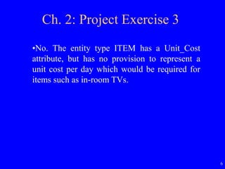 6
Ch. 2: Project Exercise 3
•No. The entity type ITEM has a Unit_Cost
attribute, but has no provision to represent a
unit cost per day which would be required for
items such as in-room TVs.
 