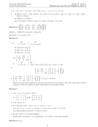Universit´ Abdelmalek Essaadi.
         e
                                               www.tifawt.com                              Alg`bre II. 2010-11.
                                                                                              e
Facult´ Polydisciplinaire.
      e                                                         Solution des exercices du Chapitre 2. Liste 4.


  1. α + βx + γ(x2 − x) + δ(x3 − 3x2 + 2x) = 0 ⇒ · · · ⇒ α = β = γ = δ = 0.
  2.        • f (p(x) + q(x)) = f ((p + q)(x)) = (p + q)(x + 1) + (p + q)(x) = p(x + 1) + q(x + 1) − p(x) − q(x) =
              f (p(x)) + f (q(x))
            • f (αp(x)) = αf (p(x)).
            • p ∈ Kerf (f ) ⇔ f (p(x)) = p(x + 1) − p(x) = 0 ⇔ p(x + 1) = p(x).
                  
                                    
             Sa        0.4 −0.5 −0.3  Ra
Exercice 5.  Sb  = −0.3 0.6 −0.4  Rb .
              Sc      −0.1 −0.1 0.3    Rc
Det(A) = −0.036 = 0 ⇒ Ker(f ) = {(0, 0, 0)}.
dimIm(f ) = 3 ⇒ Im(f ) = R3 .
Exercice 6.

                     R3        →       R3
  1. f :
                 x = (w, i, t) → p = (pa , pb , pc )
                                3
            • f (1, 0, 0) = (2, 2 , 2)
            • f (0, 1, 0) = ( 3 , 3 , 1)
                              2 2
         • f (0, 0, 1) = (1, 1, 3 ).
                                2
                                  
               2     3/2      1
       A =  3/2 3/2          1 
               2       1   3/2
                     R3        → R3
       f:
                 x = (w, i, t) → f (x) = (2w + 3 i + t, 3 w + 3 i + t, 2w + i + 3 t)
                                               2        2     2                 2

  2.                                                                 
                                          2  3/2    1          8       29
                                        3/2 3/2    1   2  =  25  .
                                          2   1   3/2        10        33
                                  
        2 3/2              1     w        0
  3.  3/2 3/2             1   i  =  0  ⇒ (x, y, z) = (0, 0, 0).
        2   1             3/2    t        0
       Ainsi on ne peut pas maintenir les prix des trois secteurs d’une ann´e a une autre, sans qu’ils se main-
                                                                                 e
       tiennent a la fois, les salaires, les prix d’importation et la pression ﬁscale.

Exercice 7.

  1. f (u1 − u2 ) = 0 ⇒ f (u1 ) = f (u2 ).
                                         
             1 1 1                    0 0 1
     A =  1 1 1  et B =  1 0 0 
             1 1 1                    0 1 0
  2. A.B = B.A = A
  3. X ∈ Ker(f ) ⇔ AX = 0 ⇔ x + y + z = 0 ⇔ x = −y − z.
       (x, y, z)) = (−y − z, y, z) = (−y, y, 0) + (−z, 0, z) = y(−1, 1, 0) + z(−1, 0, 1).
       Une base de Ker(f) est B={(−1, 1, 0), (−1, 0, 1)} .
  4. Ker(f ) = {0} ⇒ f n’est pas injective.
       dimKer(f ) + dimIm(f ) = 3 ⇒ dimIm(f ) = 1 = 3, donc f n’est pas surjective.

Exercice 8. on a:

                                                            9
 