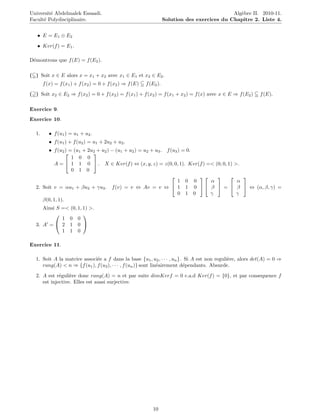 Universit´ Abdelmalek Essaadi.
         e                                   www.tifawt.com                                    Alg`bre II. 2010-11.
                                                                                                  e
Facult´ Polydisciplinaire.
      e                                                             Solution des exercices du Chapitre 2. Liste 4.


   • E = E1 ⊕ E2
   • Ker(f ) = E1 .

D´montrons que f (E) = f (E2 ).
 e

( ) Soit x ∈ E alors x = x1 + x2 avec x1 ∈ E1 et x2 ∈ E2 .
       f (x) = f (x1 ) + f (x2 ) = 0 + f (x2 ) ⇒ f (E)   f (E2 ).

( ) Soit x2 ∈ E2 ⇒ f (x2 ) = 0 + f (x2 ) = f (x1 ) + f (x2 ) = f (x1 + x2 ) = f (x) avec x ∈ E ⇒ f (E2 )   f (E).

Exercice 9.
Exercice 10.

  1.      • f (u1 ) = u1 + u2 .
          • f (u1 ) + f (u2 ) = u1 + 2u2 + u2 .
        • f (u2 ) = (u1 + 2u2 + u2 ) − (u1 + u2 ) = u2 + u3 . f (u3 ) = 0.
                           
                   1 0 0
          A =  1 1 0  . X ∈ Ker(f ) ⇔ (x, y, z) = z(0, 0, 1). Ker(f ) =< (0, 0, 1) >.
                   0 1 0
                                                                                   
                                                                    1 0 0     α       α
  2. Soit v = αu1 + βu2 + γu3 . f (v) = v ⇔ Av = v ⇔  1 1 0   β  =  β  ⇔ (α, β, γ) =
                                                                    0 1 0     γ       γ
     β(0, 1, 1).
     Ainsi S =< (0, 1, 1) >.
                      
             1 0 0
  3. A =  2 1 0 
             1 1 0

Exercice 11.

  1. Soit A la matrice associ´e a f dans la base {u1 , u2 , · · · , un }. Si A est non reguli`re, alors det(A) = 0 ⇒
                             e                                                               e
     rang(A) < n ⇒ {f (u1 ), f (u2 ), · · · , f (un )} sont lin´airement d´pendants. Absurde.
                                                               e          e
  2. A est r´guli`re donc rang(A) = n et par suite dimKerf = 0 c.a.d Ker(f ) = {0}, et par consequence f
             e    e
     est injective. Elles est aussi surjective.




                                                            10
 