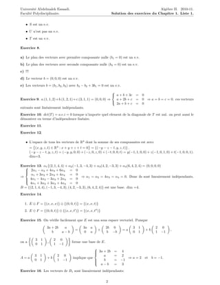 Universit´ Abdelmalek Essaadi.
         e                                                                                       Alg`bre II. 2010-11.
                                                                                                    e
Facult´ Polydisciplinaire.
      e                                                               Solution des exercices du Chapitre 1. Liste 1.


   • S est un e.v.
   • U n’est pas un e.v.
   • T est un e.v.

Exercice 8.

a) Le plan des vecteurs avec premi`re composante nulle (b1 = 0) est un e.v.
                                  e
b) Le plan des vecteurs avec seconde composante nulle (b2 = 0) est un e.v.
c) !!!
d) Le vecteur b = (0, 0, 0) est un e.v.
e) Les vecteurs b = (b1 , b2 , b3 ) avec b3 − b2 + 3b1 = 0 est un e.v.
                                                              
                                                               a + b + 3c = 0
Exercice 9. a.(1, 1, 2)+b.(1, 2, 1)+c.(3, 1, 1) = (0, 0, 0) ⇒   a + 2b + c = 0 ⇒ a = b = c = 0. ces vecteurs
                                                                2a + b + c = 0
                                                              
suivants sont lin´airement ind´pendants.
                 e             e
Exercice 10. det(T ) = a.e.i = 0 lorsque n’importe quel element de la diagonale de T est nul. on peut aussi le
d´montrer en terme d’ind´pendence lin´aire.
 e                      e              e
Exercice 11.
Exercice 12.

   • L’espace de tous les vecteurs de R4 dont la somme de ses composantes est zero:
         = (x, y, z, t) ∈ R4 : x + y + z + t = 0 = {(−y − z − t, y, z, t)} .
         (−y − z − t, y, z, t) = (−y, y, 0, 0) + (−z, 0, z, 0) + (−t, 0, 0, t) = y(−1, 1, 0, 0) + z(−1, 0, 1, 0) + t(−1, 0, 0, 1).
         dim=3.

Exercice 13. α1 {(2, 1, 4, 4) + α2 (−1, 3, −4, 3) + α3 (4, 2, −3, 3) + α4 (6, 4, 2, 4) = (0, 0, 0, 0)
  
   2α1 − α2 + 4α3 + 6α4 = 0
  
      α1 + 3α2 + 2α3 + 4α4 = 0
  
⇒                                           ⇒ α1 = α2 = 4α3 = α4 = 0. Donc ils sont lineairement ind´pendants.
                                                                                                      e
  
    4α1 − 4α2 − 3α3 + 2α4 = 0
     4α1 + 3α2 + 3α3 + 4α4 = 0
  
B = {(2, 1, 4, 4), (−1, 3, −4, 3), (4, 2, −3, 3), (6, 4, 2, 4)} est une base. dim =4.
Exercice 14.

   1. E ⊕ F = {(x, x, x)} ⊕ {(0, 0, t)} = {(x, x, t)}
   2. E ⊕ F = {(0, 0, t)} ⊕ {(x, x, t )} = {(x, x, t )}

Exercice 15. On v´riﬁe facilement que E est una sous espace vectoriel. Puisque
                 e

                     3a + 2b  a                 3a a             2b   0              3   1           2 0
                                          =                +                 =a               +b                 ,
                        b    a−b                 0 a             b    −b             0   1           1 −1

             3   1         2 0
on a                  ,                 forme une base de E.
             0   1         1 −1
                                                      
                                                       3a + 2b
                                                                      = 4
            3    1           2 0                           a           = 2
                                                      
A=a                   +b                 implique que                       ⇒ a = 2 et b = −1.
            0    1           1 −1                     
                                                          b           = −1
                                                         a−b           = 3
                                                      

Exercice 16. Les vecteurs de B1 sont lineairement ind´pendants:
                                                     e

                                                                 2
 