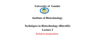 University of Gondar
Institute of Biotechnology
Techniques in Biotechnology (Biot.602)
Lecture 2
Solution preparation
 