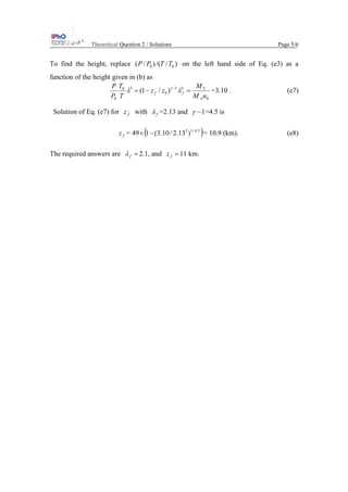 Theoretical Question 2 / Solutions Page 5/6
To find the height, replace )//()/( 00 TTPP on the left hand side of Eq. (e3) as a
function of the height given in (b) as
0
T31
0
30
0
)/1(
nM
M
zz
T
T
P
P
A
ff =−= −
λλ γ
=3.10 . (e7)
Solution of Eq. (e7) for fz with fλ =2.13 and 1−γ =4.5 is
fz = 49 ( )5.4/13
)13.2/10.3(1−× = 10.9 (km). (e8)
The required answers are =fλ 2.1, and =fz 11 km.
 