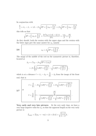 In conjunction with
L
γ
= ˜x+ − ˜x− = γL − βγ D2 + γx0 +
L
2
2
+ βγ D2 + γx0 −
L
2
2
this tells us that
D2 + γx0 ±
L
2
2
=
2γ2
x0 ± (γL − L/γ)
2βγ
=
γx0
β
±
βL
2
.
As they should, both the version with the upper signs and the version with
the lower signs give the same answer for x0, namely
2.6 x0 = β D2 +
L
2γ
2
.
The image of the middle of the rod on the symmetric picture is, therefore,
located at
˜x0 = γ2
x0 − βγ D2 + (γx0)2
= βγ

 (γD)2 +
L
2
2
− (γD)2 +
βL
2
2

 ,
which is at a distance ℓ = ˜x+ − ˜x0 =
L
2γ
− ˜x0 from the image of the front
end, that is
2.7
ℓ =
L
2γ
− βγ (γD)2 +
L
2
2
+ βγ (γD)2 +
βL
2
2
or
ℓ =
L
2γ






1 −
βL
2
(γD)2 +
L
2
2
+ (γD)2 +
βL
2
2






.
Very early and very late pictures At the very early time, we have a
very large negative value for x0, so that the apparent length on the very early
picture is
˜Learly = ˜L(x0 → −∞) = (1 + β)γL =
1 + β
1 − β
L .
3
 