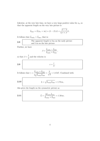 Likewise, at the very late time, we have a very large positive value for x0, so
that the apparent length on the very late picture is
˜Llate = ˜L(x0 → ∞) = (1 − β)γL =
1 − β
1 + β
L .
It follows that ˜Learly > ˜Llate, that is:
2.8
The apparent length is 3 m on the early picture
and 1 m on the late picture.
Further, we have
β =
˜Learly − ˜Llate
˜Learly + ˜Llate
,
so that β =
1
2
and the velocity is
2.9 v =
c
2
.
It follows that γ =
˜Learly + ˜Llate
2 ˜Learly
˜Llate
=
2
√
3
= 1.1547. Combined with
2.10 L = ˜Learly
˜Llate = 1.73 m ,
this gives the length on the symmetric picture as
2.11 ˜L =
2˜Learly
˜Llate
˜Learly + ˜Llate
= 1.50 m .
4
 