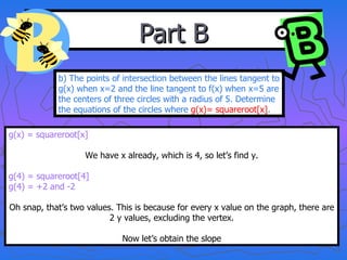 Part B b) The points of intersection between the lines tangent to g(x) when x=2 and the line tangent to f(x) when x=5 are the centers of three circles with a radius of 5. Determine the equations of the circles where  g(x)= squareroot[x] . g(x) = squareroot[x] We have x already, which is 4, so let’s find y. g(4) = squareroot[4] g(4) = +2 and -2 Oh snap, that’s two values. This is because for every x value on the graph, there are 2 y values, excluding the vertex. Now let’s obtain the slope 
