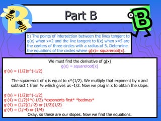 Part B b) The points of intersection between the lines tangent to g(x) when x=2 and the line tangent to f(x) when x=5 are the centers of three circles with a radius of 5. Determine the equations of the circles where  g(x)= squareroot[x] . We must find the derivative of g(x) g(x) = squareroot[x] g 1 (x) = (1/2)x^(-1/2) The squareroot of x is equal to x^(1/2). We multiply that exponent by x and subtract 1 from ½ which gives us -1/2. Now we plug in x to obtain the slope. g 1 (x) = (1/2)x^(-1/2) g 1 (4) = (1/2)4^(-1/2) *exponents first* *bedmas* g 1 (4) = (1/2)(1/-2) or (1/2)(1/2) g 1 (4) = (1/-4) or (1/4) Okay, so these are our slopes. Now we find the equations. 