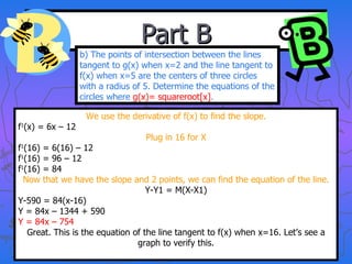 Part B We use the derivative of f(x) to find the slope. f 1 (x) = 6x – 12 Plug in 16 for X f 1 (16) = 6(16) – 12 f 1 (16) = 96 – 12 f 1 (16) = 84 Now that we have the slope and 2 points, we can find the equation of the line. Y-Y1 = M(X-X1) Y-590 = 84(x-16) Y = 84x – 1344 + 590 Y = 84x – 754 Great. This is the equation of the line tangent to f(x) when x=16. Let’s see a graph to verify this. b) The points of intersection between the lines tangent to g(x) when x=2 and the line tangent to f(x) when x=5 are the centers of three circles with a radius of 5. Determine the equations of the circles where  g(x)= squareroot[x] . 