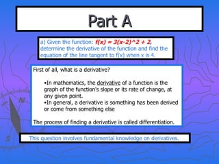 Part A a) Given the function:  f(x) = 3(x-2)^2 + 2 ,  determine the derivative of the function and find the equation of the line tangent to f(x) when x is 4. First of all, what is a derivative? In mathematics, the  derivative  of a function is the graph of the function's slope or its rate of change, at any given point.  In general, a derivative is something has been derived or come from something else The process of finding a derivative is called differentiation. This question involves fundamental knowledge on derivatives.  