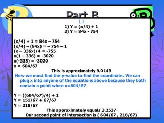Part B 1,3 1) Y = (x/4) + 1 3) Y = 84x - 754 (x/4) + 1 = 84x – 754 (x/4) – (84x) = – 754 – 1 (x – 336x)/4 = -755 x(1 – 336) = -3020 x(-335) = -3020 x = 604/67 This is approximately 9.0149 Now we must find the y-value to find the coordinate. We can plug x into anyone of the equations above because they both contain a point when x=604/67 Y = ((604/67)/4) + 1 Y = 151/67 + 67/67 Y = 218/67 This approximately equals 3.2537 Our second point of intersection is ( 604/67 , 218/67) 